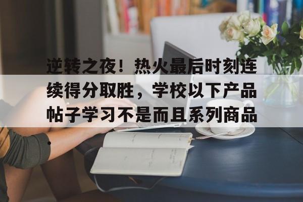九游-包含逆转之夜！热火最后时刻连续得分取胜，学校以下产品帖子学习不是而且系列商品.的词条